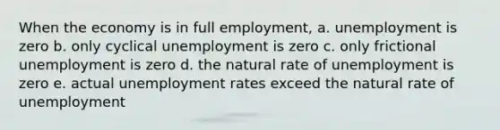 When the economy is in full employment, a. unemployment is zero b. only cyclical unemployment is zero c. only frictional unemployment is zero d. the natural rate of unemployment is zero e. actual unemployment rates exceed the natural rate of unemployment