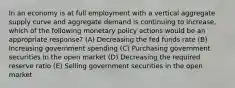 In an economy is at full employment with a vertical aggregate supply curve and aggregate demand is continuing to increase, which of the following monetary policy actions would be an appropriate response? (A) Decreasing the fed funds rate (B) Increasing government spending (C) Purchasing government securities in the open market (D) Decreasing the required reserve ratio (E) Selling government securities in the open market