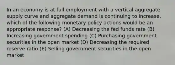 In an economy is at full employment with a vertical aggregate supply curve and aggregate demand is continuing to increase, which of the following monetary policy actions would be an appropriate response? (A) Decreasing the fed funds rate (B) Increasing government spending (C) Purchasing government securities in the open market (D) Decreasing the required reserve ratio (E) Selling government securities in the open market