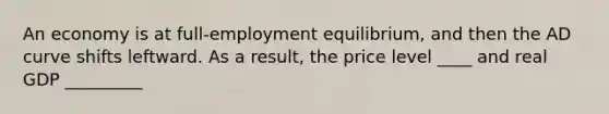 An economy is at full-employment equilibrium, and then the AD curve shifts leftward. As a result, the price level ____ and real GDP _________