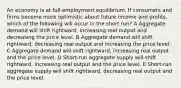 An economy is at full-employment equilibrium. If consumers and firms become more optimistic about future income and profits, which of the following will occur in the short run? A Aggregate demand will shift rightward, increasing real output and decreasing the price level. B Aggregate demand will shift rightward, decreasing real output and increasing the price level. C Aggregate demand will shift rightward, increasing real output and the price level. D Short-run aggregate supply will shift rightward, increasing real output and the price level. E Short-run aggregate supply will shift rightward, decreasing real output and the price level.