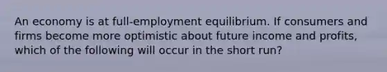 An economy is at full-employment equilibrium. If consumers and firms become more optimistic about future income and profits, which of the following will occur in the short run?