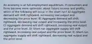 An economy is at full-employment equilibrium. If consumers and firms become more optimistic about future income and profits, which of the following will occur in the short run? A) Aggregate demand will shift rightward, increasing real output and decreasing the price level. B) Aggregate demand will shift rightward, decreasing real output and increasing the price level. C) Aggregate demand will shift rightward, increasing real output and the price level. D) Short-run aggregate supply will shift rightward, increasing real output and the price level. E) Short-run aggregate supply will shift rightward, decreasing real output and the price level.