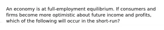 An economy is at full-employment equilibrium. If consumers and firms become more optimistic about future income and profits, which of the following will occur in the short-run?