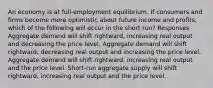 An economy is at full-employment equilibrium. If consumers and firms become more optimistic about future income and profits, which of the following will occur in the short run? Responses Aggregate demand will shift rightward, increasing real output and decreasing the price level. Aggregate demand will shift rightward, decreasing real output and increasing the price level. Aggregate demand will shift rightward, increasing real output and the price level. Short-run aggregate supply will shift rightward, increasing real output and the price level.