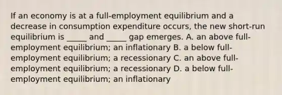 If an economy is at a​ full-employment equilibrium and a decrease in consumption expenditure​ occurs, the new​ short-run equilibrium is​ _____ and​ _____ gap emerges. A. an above​ full-employment equilibrium; an inflationary B. a below​ full-employment equilibrium; a recessionary C. an above​ full-employment equilibrium; a recessionary D. a below​ full-employment equilibrium; an inflationary