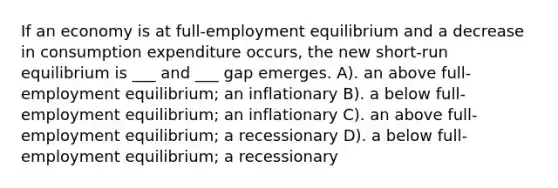 If an economy is at full-employment equilibrium and a decrease in consumption expenditure occurs, the new short-run equilibrium is ___ and ___ gap emerges. A). an above full-employment equilibrium; an inflationary B). a below full-employment equilibrium; an inflationary C). an above full-employment equilibrium; a recessionary D). a below full-employment equilibrium; a recessionary