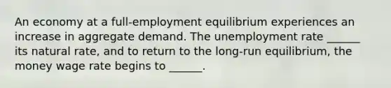 An economy at a​ full-employment equilibrium experiences an increase in aggregate demand. The unemployment rate​ ______ its natural​ rate, and to return to the​ long-run equilibrium, the money wage rate begins to​ ______.