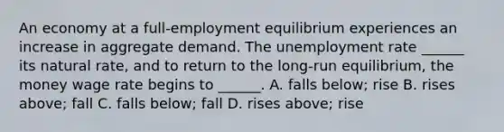 An economy at a​ full-employment equilibrium experiences an increase in aggregate demand. The unemployment rate​ ______ its natural​ rate, and to return to the​ long-run equilibrium, the money wage rate begins to​ ______. A. falls​ below; rise B. rises​ above; fall C. falls​ below; fall D. rises​ above; rise