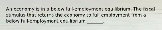 An economy is in a below​ full-employment equilibrium. The fiscal stimulus that returns the economy to full employment from a below​ full-employment equilibrium​ _______.