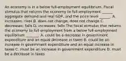 ​An economy is in a below​ full-employment equilibrium. Fiscal stimulus that returns the economy to full employment​ ______ aggregate demand and real​ GDP, and the price level​ ______. A. ​increases; rises B. does not​ change; does not change C. ​decreases; falls D. ​increases; falls The fiscal stimulus that returns the economy to full employment from a below​ full-employment equilibrium​ _______. A. could be a decrease in government expenditure and an equal decrease in taxes B. could be an increase in government expenditure and an equal increase in taxes C. must be an increase in government expenditure D. must be a decrease in taxes