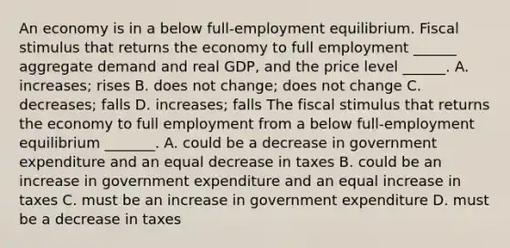 ​An economy is in a below​ full-employment equilibrium. Fiscal stimulus that returns the economy to full employment​ ______ aggregate demand and real​ GDP, and the price level​ ______. A. ​increases; rises B. does not​ change; does not change C. ​decreases; falls D. ​increases; falls The fiscal stimulus that returns the economy to full employment from a below​ full-employment equilibrium​ _______. A. could be a decrease in government expenditure and an equal decrease in taxes B. could be an increase in government expenditure and an equal increase in taxes C. must be an increase in government expenditure D. must be a decrease in taxes