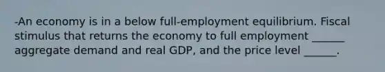 ​-An economy is in a below​ full-employment equilibrium. Fiscal stimulus that returns the economy to full employment​ ______ aggregate demand and real​ GDP, and the price level​ ______.