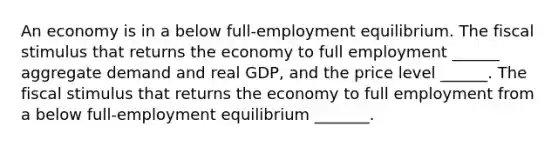 An economy is in a below​ full-employment equilibrium. The fiscal stimulus that returns the economy to full employment​ ______ aggregate demand and real​ GDP, and the price level​ ______. The fiscal stimulus that returns the economy to full employment from a below​ full-employment equilibrium​ _______.