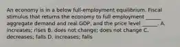 An economy is in a below​ full-employment equilibrium. Fiscal stimulus that returns the economy to full employment​ ______ aggregate demand and real​ GDP, and the price level​ ______. A. ​increases; rises B. does not​ change; does not change C. decreases; falls D. ​increases; falls