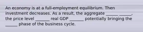 An economy is at a full-employment equilibrium. Then investment decreases. As a result, the aggregate ______ ______, the price level _______ real GDP _______ potentially bringing the ______ phase of the business cycle.