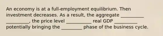 An economy is at a full-employment equilibrium. Then investment decreases. As a result, the aggregate __________ __________, the price level ___________ real GDP __________ potentially bringing the _________ phase of the business cycle.