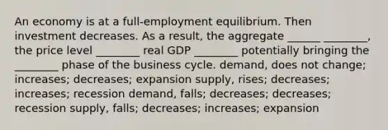 An economy is at a full-employment equilibrium. Then investment decreases. As a result, the aggregate ______ ________, the price level ________ real GDP ________ potentially bringing the ________ phase of the business cycle. demand, does not change; increases; decreases; expansion supply, rises; decreases; increases; recession demand, falls; decreases; decreases; recession supply, falls; decreases; increases; expansion