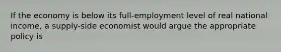 If the economy is below its full-employment level of real national income, a supply-side economist would argue the appropriate policy is