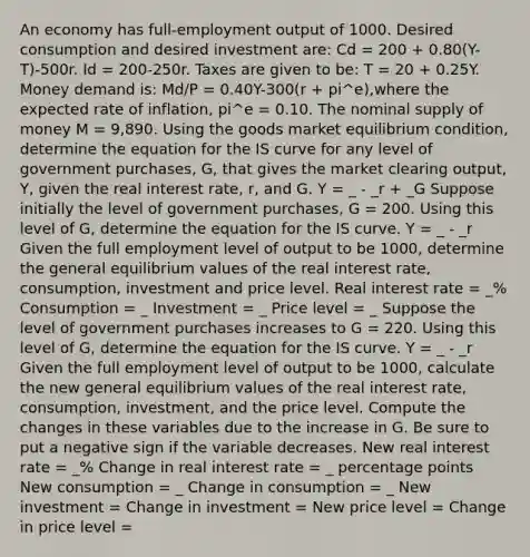 An economy has​ full-employment output of 1000. Desired consumption and desired investment​ are: Cd ​= 200 ​+ 0.80​(Y-T)-500r. Id ​= 200-250r. Taxes are given to​ be: T​ = 20 ​+ 0.25Y. Money demand​ is: Md/P = 0.40Y-300​(r​ + pi^e​),where the expected rate of​ inflation, pi^e ​= 0.10. The nominal supply of money M​ = 9,890. Using the goods market equilibrium​ condition, determine the equation for the IS curve for any level of government​ purchases, G​, that gives the market clearing​ output, Y​, given the real interest​ rate, r​, and G. Y = _ - _r + _G Suppose initially the level of government​ purchases, G​ = 200. Using this level of G​, determine the equation for the IS curve. Y = _ - _r Given the full employment level of output to be 1000​, determine the general equilibrium values of the real interest​ rate, consumption, investment and price level. Real interest rate = _% Consumption = _ Investment = _ Price level = _ Suppose the level of government purchases increases to G​ = 220. Using this level of G​, determine the equation for the IS curve. Y = _ - _r Given the full employment level of output to be 1000​, calculate the new general equilibrium values of the real interest​ rate, ​ consumption, investment, and the price level. Compute the changes in these variables due to the increase in G. Be sure to put a negative sign if the variable decreases. New real interest rate = _% Change in real interest rate = _ percentage points New consumption = _ Change in consumption = _ New investment = Change in investment = New price level = Change in price level =