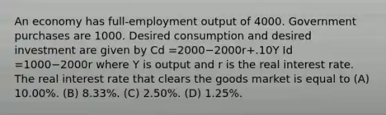 An economy has full-employment output of 4000. Government purchases are 1000. Desired consumption and desired investment are given by Cd =2000−2000r+.10Y Id =1000−2000r where Y is output and r is the real interest rate. The real interest rate that clears the goods market is equal to (A) 10.00%. (B) 8.33%. (C) 2.50%. (D) 1.25%.