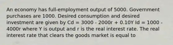 An economy has full-employment output of 5000. Government purchases are 1000. Desired consumption and desired investment are given by Cd = 3000 - 2000r + 0.10Y Id = 1000 - 4000r where Y is output and r is the real interest rate. The real interest rate that clears the goods market is equal to