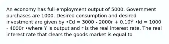 An economy has full-employment output of 5000. Government purchases are 1000. Desired consumption and desired investment are given by •Cd = 3000 - 2000r + 0.10Y •Id = 1000 - 4000r •where Y is output and r is the real interest rate. The real interest rate that clears the goods market is equal to