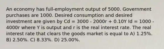 An economy has full-employment output of 5000. Government purchases are 1000. Desired consumption and desired investment are given by Cd = 3000 - 2000r + 0.10Y Id = 1000 - 4000r where Y is output and r is the real interest rate. The real interest rate that clears the goods market is equal to A) 1.25%. B) 2.50%. C) 8.33%. D) 25.00%.