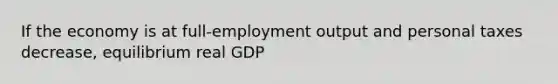 If the economy is at full-employment output and personal taxes decrease, equilibrium real GDP