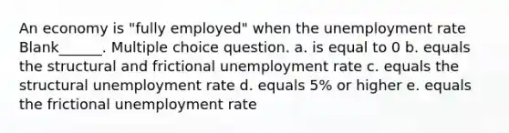 An economy is "fully employed" when the unemployment rate Blank______. Multiple choice question. a. is equal to 0 b. equals the structural and frictional unemployment rate c. equals the structural unemployment rate d. equals 5% or higher e. equals the frictional unemployment rate