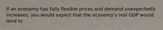 If an economy has fully flexible prices and demand unexpectedly increases, you would expect that the economy's real GDP would tend to