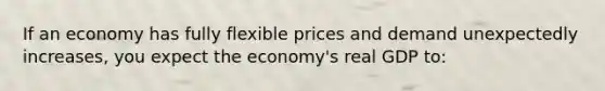 If an economy has fully flexible prices and demand unexpectedly increases, you expect the economy's real GDP to: