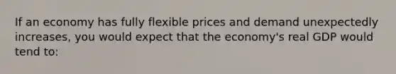 If an economy has fully flexible prices and demand unexpectedly increases, you would expect that the economy's real GDP would tend to: