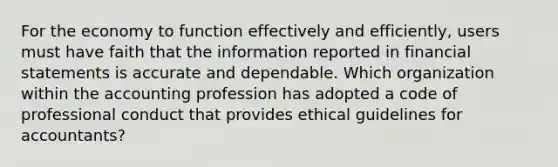 For the economy to function effectively and efficiently, users must have faith that the information reported in financial statements is accurate and dependable. Which organization within the accounting profession has adopted a code of professional conduct that provides ethical guidelines for accountants?