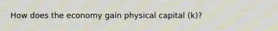 How does the economy gain physical capital (k)?