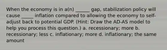 When the economy is in a(n) ______ gap, stabilization policy will cause _____ inflation compared to allowing the economy to self-adjust back to potential GDP. (Hint: Draw the AD-AS model to help you process this question.) a. recessionary; more b. recessionary; less c. inflationary; more d. inflationary; the same amount