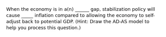 When the economy is in a(n) ______ gap, stabilization policy will cause _____ inflation compared to allowing the economy to self-adjust back to potential GDP. (Hint: Draw the AD-AS model to help you process this question.)