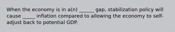 When the economy is in a(n) ______ gap, stabilization policy will cause _____ inflation compared to allowing the economy to self-adjust back to potential GDP.