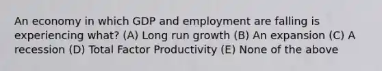 An economy in which GDP and employment are falling is experiencing what? (A) Long run growth (B) An expansion (C) A recession (D) Total Factor Productivity (E) None of the above