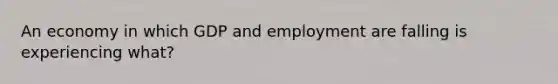 An economy in which GDP and employment are falling is experiencing what?