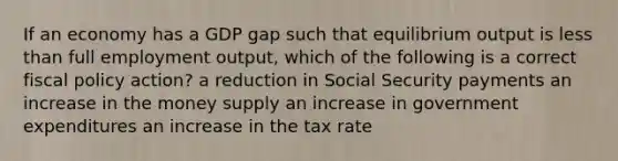 If an economy has a GDP gap such that equilibrium output is <a href='https://www.questionai.com/knowledge/k7BtlYpAMX-less-than' class='anchor-knowledge'>less than</a> full employment output, which of the following is a correct <a href='https://www.questionai.com/knowledge/kPTgdbKdvz-fiscal-policy' class='anchor-knowledge'>fiscal policy</a> action? a reduction in Social Security payments an increase in the money supply an increase in government expenditures an increase in the tax rate