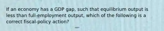 If an economy has a GDP gap, such that equilibrium output is less than full-employment output, which of the following is a correct fiscal-policy action?