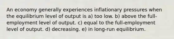 An economy generally experiences inflationary pressures when the equilibrium level of output is a) too low. b) above the full-employment level of output. c) equal to the full-employment level of output. d) decreasing. e) in long-run equilibrium.