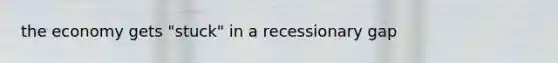 the economy gets "stuck" in a recessionary gap