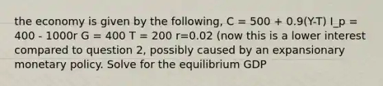 the economy is given by the following, C = 500 + 0.9(Y-T) I_p = 400 - 1000r G = 400 T = 200 r=0.02 (now this is a lower interest compared to question 2, possibly caused by an expansionary monetary policy. Solve for the equilibrium GDP