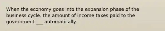 When the economy goes into the expansion phase of the business cycle. the amount of income taxes paid to the government ___ automatically.