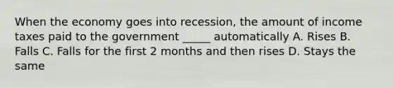 When the economy goes into recession, the amount of income taxes paid to the government _____ automatically A. Rises B. Falls C. Falls for the first 2 months and then rises D. Stays the same