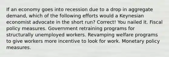 If an economy goes into recession due to a drop in aggregate demand, which of the following efforts would a Keynesian economist advocate in the short run? Correct! You nailed it. Fiscal policy measures. Government retraining programs for structurally unemployed workers. Revamping welfare programs to give workers more incentive to look for work. Monetary policy measures.