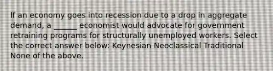 If an economy goes into recession due to a drop in aggregate demand, a ______ economist would advocate for government retraining programs for structurally unemployed workers. Select the correct answer below: Keynesian Neoclassical Traditional None of the above.