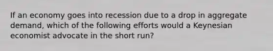 If an economy goes into recession due to a drop in aggregate demand, which of the following efforts would a Keynesian economist advocate in the short run?